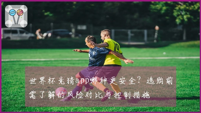 世界杯竞猜app哪种更安全？选购前需了解的风险对比与控制措施
