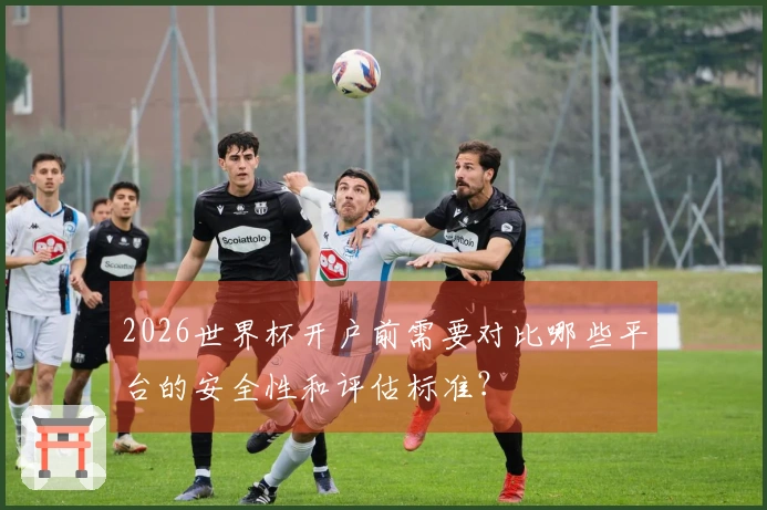 2026世界杯开户前需要对比哪些平台的安全性和评估标准？